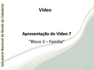SecretariaNacionaldeRendadeCidadaniaSecretariaNacionaldeRendadeCidadania
105
SecretariaNacionaldeRendadeCidadaniaSecretariaNacionaldeRendadeCidadania
105
Apresentação do Vídeo 7Apresentação do Vídeo 7
“Bloco 3 – Família”
Vídeo
 