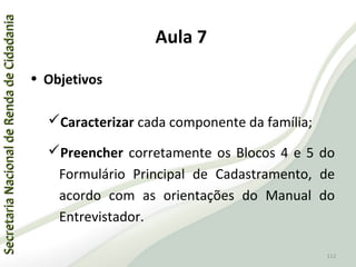 SecretariaNacionaldeRendadeCidadaniaSecretariaNacionaldeRendadeCidadania
112
SecretariaNacionaldeRendadeCidadaniaSecretariaNacionaldeRendadeCidadania
112
• Objetivos
Caracterizar cada componente da família;
Preencher corretamente os Blocos 4 e 5 do
Formulário Principal de Cadastramento, de
acordo com as orientações do Manual do
Entrevistador.
Aula 7
 