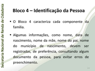 SecretariaNacionaldeRendadeCidadaniaSecretariaNacionaldeRendadeCidadania
113
SecretariaNacionaldeRendadeCidadaniaSecretariaNacionaldeRendadeCidadania
113
• O Bloco 4 caracteriza cada componente da
família.
• Algumas informações, como nome, data de
nascimento, nome da mãe, nome do pai, nome
do município de nascimento, devem ser
registradas, de preferência, consultando algum
documento da pessoa, para evitar erros de
preenchimento.
Bloco 4 – Identificação da Pessoa
 