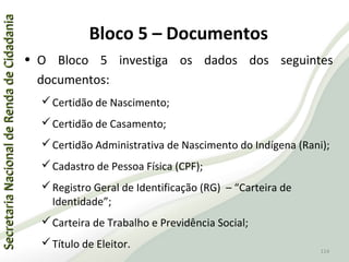 SecretariaNacionaldeRendadeCidadaniaSecretariaNacionaldeRendadeCidadania
114
SecretariaNacionaldeRendadeCidadaniaSecretariaNacionaldeRendadeCidadania
114
• O Bloco 5 investiga os dados dos seguintes
documentos:
Certidão de Nascimento;
Certidão de Casamento;
Certidão Administrativa de Nascimento do Indígena (Rani);
Cadastro de Pessoa Física (CPF);
Registro Geral de Identificação (RG) – “Carteira de
Identidade”;
Carteira de Trabalho e Previdência Social;
Título de Eleitor.
Bloco 5 – Documentos
 
