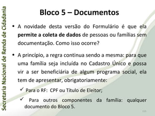 SecretariaNacionaldeRendadeCidadaniaSecretariaNacionaldeRendadeCidadania
115
SecretariaNacionaldeRendadeCidadaniaSecretariaNacionaldeRendadeCidadania
115
• A novidade desta versão do Formulário é que ela
permite a coleta de dados de pessoas ou famílias sem
documentação. Como isso ocorre?
• A princípio, a regra continua sendo a mesma: para que
uma família seja incluída no Cadastro Único e possa
vir a ser beneficiária de algum programa social, ela
tem de apresentar, obrigatoriamente:
 Para o RF: CPF ou Título de Eleitor;
 Para outros componentes da família: qualquer
documento do Bloco 5.
Bloco 5 – Documentos
 