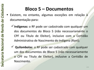 SecretariaNacionaldeRendadeCidadaniaSecretariaNacionaldeRendadeCidadania
116
SecretariaNacionaldeRendadeCidadaniaSecretariaNacionaldeRendadeCidadania
116
• Existem, no entanto, algumas exceções em relação à
documentação para:
Indígenas: o RF pode ser cadastrado com qualquer um
dos documentos do Bloco 5 (não necessariamente o
CPF ou Título de Eleitor), inclusive com a Certidão
Administrativa de Nascimento do Indígena (Rani);
 Quilombolas: o RF pode ser cadastrado com qualquer
um dos documentos do Bloco 5 (não necessariamente
o CPF ou Título de Eleitor), inclusive a Certidão de
Nascimento.
Bloco 5 – Documentos
 