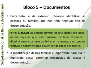 SecretariaNacionaldeRendadeCidadaniaSecretariaNacionaldeRendadeCidadania
117
SecretariaNacionaldeRendadeCidadaniaSecretariaNacionaldeRendadeCidadania
117
• Entretanto, é de extremo interesse identificar as
pessoas ou famílias que não têm nenhum tipo de
documentação.
• A identificação dessas famílias é importante para que o
município possa desenhar estratégias de acesso à
documentação.
Por isso, TODAS as pessoas devem ter seus dados coletados,
mesmo aquelas que não possuam nenhum documento
oficial. A entrevista deve ser feita normalmente, e os campos
relativos à documentação devem ser deixados em branco.
Por isso, TODAS as pessoas devem ter seus dados coletados,
mesmo aquelas que não possuam nenhum documento
oficial. A entrevista deve ser feita normalmente, e os campos
relativos à documentação devem ser deixados em branco.
Bloco 5 – Documentos
 