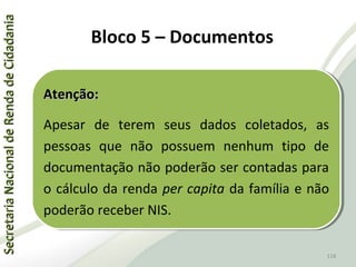 SecretariaNacionaldeRendadeCidadaniaSecretariaNacionaldeRendadeCidadania
118
SecretariaNacionaldeRendadeCidadaniaSecretariaNacionaldeRendadeCidadania
118
Atenção:Atenção:
Apesar de terem seus dados coletados, as
pessoas que não possuem nenhum tipo de
documentação não poderão ser contadas para
o cálculo da renda per capita da família e não
poderão receber NIS.
Atenção:Atenção:
Apesar de terem seus dados coletados, as
pessoas que não possuem nenhum tipo de
documentação não poderão ser contadas para
o cálculo da renda per capita da família e não
poderão receber NIS.
Bloco 5 – Documentos
 
