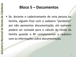 SecretariaNacionaldeRendadeCidadaniaSecretariaNacionaldeRendadeCidadania
119
SecretariaNacionaldeRendadeCidadaniaSecretariaNacionaldeRendadeCidadania
119
• Se, durante o cadastramento de uma pessoa ou
família, alguém ficar com o cadastro “pendente”
por não apresentar documentação, ela somente
poderá ser contada para o cálculo da renda da
família quando o RF complementar o cadastro
com as informações sobre documentação.
Bloco 5 – Documentos
 