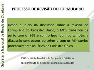 SecretariaNacionaldeRendadeCidadaniaSecretariaNacionaldeRendadeCidadania
PROCESSO DE REVISÃO DO FORMULÁRIO
Desde o início da discussão sobre a revisão do
Formulário do Cadastro Único, o MDS trabalhou de
perto com o IBGE e com o Ipea, abrindo também a
discussão com outros parceiros e com os Ministérios
potencialmente usuários do Cadastro Único.
Desde o início da discussão sobre a revisão do
Formulário do Cadastro Único, o MDS trabalhou de
perto com o IBGE e com o Ipea, abrindo também a
discussão com outros parceiros e com os Ministérios
potencialmente usuários do Cadastro Único.
IBGE: Instituto Brasileiro de Geografia e Estatística
Ipea: Instituto de Pesquisas Econômicas Aplicadas
12
 