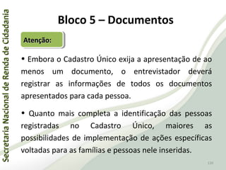 SecretariaNacionaldeRendadeCidadaniaSecretariaNacionaldeRendadeCidadania
120
SecretariaNacionaldeRendadeCidadaniaSecretariaNacionaldeRendadeCidadania
120
Atenção:Atenção:Atenção:Atenção:
Bloco 5 – Documentos
• Embora o Cadastro Único exija a apresentação de ao
menos um documento, o entrevistador deverá
registrar as informações de todos os documentos
apresentados para cada pessoa.
• Quanto mais completa a identificação das pessoas
registradas no Cadastro Único, maiores as
possibilidades de implementação de ações específicas
voltadas para as famílias e pessoas nele inseridas.
 