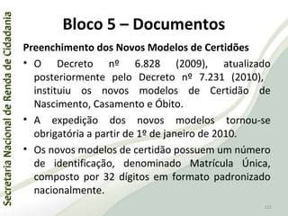 SecretariaNacionaldeRendadeCidadaniaSecretariaNacionaldeRendadeCidadania
121
SecretariaNacionaldeRendadeCidadaniaSecretariaNacionaldeRendadeCidadania
Bloco 5 – Documentos
Preenchimento dos Novos Modelos de Certidões
• O Decreto nº 6.828 (2009), atualizado
posteriormente pelo Decreto nº 7.231 (2010),
instituiu os novos modelos de Certidão de
Nascimento, Casamento e Óbito.
• A expedição dos novos modelos tornou-se
obrigatória a partir de 1º de janeiro de 2010.
• Os novos modelos de certidão possuem um número
de identificação, denominado Matrícula Única,
composto por 32 dígitos em formato padronizado
nacionalmente.
121
 
