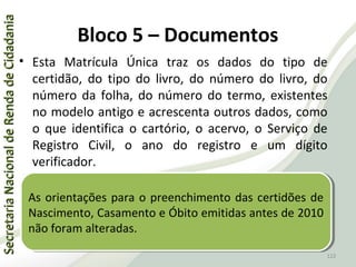 SecretariaNacionaldeRendadeCidadaniaSecretariaNacionaldeRendadeCidadania
122
SecretariaNacionaldeRendadeCidadaniaSecretariaNacionaldeRendadeCidadania
Bloco 5 – Documentos
• Esta Matrícula Única traz os dados do tipo de
certidão, do tipo do livro, do número do livro, do
número da folha, do número do termo, existentes
no modelo antigo e acrescenta outros dados, como
o que identifica o cartório, o acervo, o Serviço de
Registro Civil, o ano do registro e um dígito
verificador.
122
As orientações para o preenchimento das certidões de
Nascimento, Casamento e Óbito emitidas antes de 2010
não foram alteradas.
As orientações para o preenchimento das certidões de
Nascimento, Casamento e Óbito emitidas antes de 2010
não foram alteradas.
 
