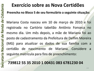 SecretariaNacionaldeRendadeCidadaniaSecretariaNacionaldeRendadeCidadania
124
SecretariaNacionaldeRendadeCidadaniaSecretariaNacionaldeRendadeCidadania
124
Exercício sobre as Nova Certidões
Preencha no Bloco 5 de seu formulário a seguinte situação:
Mariana Costa nasceu em 10 de março de 2010 e foi
registrada no Cartório tabelião Antônio Fonseca no
mesmo dia. Um mês depois, a mãe de Mariana foi ao
posto de cadastramento da Prefeitura de Delfim Moreira
(MG) para atualizar os dados de sua família com a
certidão de nascimento de Mariana. Considere a
seguinte matrícula para fins de preenchimento:
739812 55 35 2010 1 00431 083 6781230 04
 