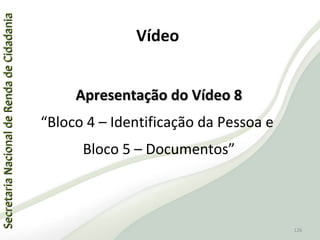 SecretariaNacionaldeRendadeCidadaniaSecretariaNacionaldeRendadeCidadania
126
SecretariaNacionaldeRendadeCidadaniaSecretariaNacionaldeRendadeCidadania
126
Apresentação do Vídeo 8Apresentação do Vídeo 8
“Bloco 4 – Identificação da Pessoa e
Bloco 5 – Documentos”
Vídeo
 