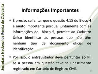 SecretariaNacionaldeRendadeCidadaniaSecretariaNacionaldeRendadeCidadania
128
SecretariaNacionaldeRendadeCidadaniaSecretariaNacionaldeRendadeCidadania
128
• É preciso salientar que o quesito 4.15 do Bloco 4
é muito importante porque, juntamente com as
informações do Bloco 5, permite ao Cadastro
Único identificar as pessoas que não têm
nenhum tipo de documento oficial de
identificação.
• Por isso, o entrevistador deve perguntar ao RF
se a pessoa em questão teve seu nascimento
registrado em Cartório de Registro Civil.
Informações Importantes
 