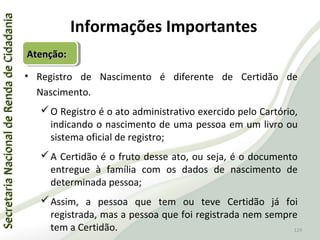 SecretariaNacionaldeRendadeCidadaniaSecretariaNacionaldeRendadeCidadania
129
SecretariaNacionaldeRendadeCidadaniaSecretariaNacionaldeRendadeCidadania
129
• Registro de Nascimento é diferente de Certidão de
Nascimento.
O Registro é o ato administrativo exercido pelo Cartório,
indicando o nascimento de uma pessoa em um livro ou
sistema oficial de registro;
A Certidão é o fruto desse ato, ou seja, é o documento
entregue à família com os dados de nascimento de
determinada pessoa;
Assim, a pessoa que tem ou teve Certidão já foi
registrada, mas a pessoa que foi registrada nem sempre
tem a Certidão.
Informações Importantes
Atenção:Atenção:Atenção:Atenção:
 
