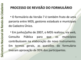 SecretariaNacionaldeRendadeCidadaniaSecretariaNacionaldeRendadeCidadania
PROCESSO DE REVISÃO DO FORMULÁRIO
• O formulário da Versão 7 é também fruto de uma
parceria entre MDS, gestores estaduais e municipais
do Cadastro Único.
• Em junho/julho de 2007, o MDS realizou, via web,
Consulta Pública para que os municípios
contribuíssem na elaboração do novo instrumento.
Em termos gerais, as questões do formulário
tiveram aprovação de 95% dos participantes.
13
 