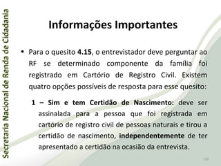 SecretariaNacionaldeRendadeCidadaniaSecretariaNacionaldeRendadeCidadania
130
SecretariaNacionaldeRendadeCidadaniaSecretariaNacionaldeRendadeCidadania
130
• Para o quesito 4.15, o entrevistador deve perguntar ao
RF se determinado componente da família foi
registrado em Cartório de Registro Civil. Existem
quatro opções possíveis de resposta para esse quesito:
1 – Sim e tem Certidão de Nascimento: deve ser
assinalada para a pessoa que foi registrada em
cartório de registro civil de pessoas naturais e tirou a
certidão de nascimento, independentemente de ter
apresentado a certidão na ocasião da entrevista.
Informações Importantes
 