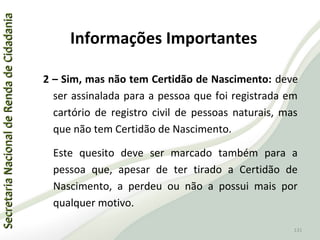 SecretariaNacionaldeRendadeCidadaniaSecretariaNacionaldeRendadeCidadania
131
SecretariaNacionaldeRendadeCidadaniaSecretariaNacionaldeRendadeCidadania
131
2 – Sim, mas não tem Certidão de Nascimento: deve
ser assinalada para a pessoa que foi registrada em
cartório de registro civil de pessoas naturais, mas
que não tem Certidão de Nascimento.
Este quesito deve ser marcado também para a
pessoa que, apesar de ter tirado a Certidão de
Nascimento, a perdeu ou não a possui mais por
qualquer motivo.
Informações Importantes
 