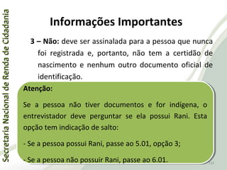 SecretariaNacionaldeRendadeCidadaniaSecretariaNacionaldeRendadeCidadania
132
SecretariaNacionaldeRendadeCidadaniaSecretariaNacionaldeRendadeCidadania
132
3 – Não: deve ser assinalada para a pessoa que nunca
foi registrada e, portanto, não tem a certidão de
nascimento e nenhum outro documento oficial de
identificação.
Atenção:
Se a pessoa não tiver documentos e for indígena, o
entrevistador deve perguntar se ela possui Rani. Esta
opção tem indicação de salto:
- Se a pessoa possui Rani, passe ao 5.01, opção 3;
- Se a pessoa não possuir Rani, passe ao 6.01.
Atenção:
Se a pessoa não tiver documentos e for indígena, o
entrevistador deve perguntar se ela possui Rani. Esta
opção tem indicação de salto:
- Se a pessoa possui Rani, passe ao 5.01, opção 3;
- Se a pessoa não possuir Rani, passe ao 6.01.
Informações Importantes
 