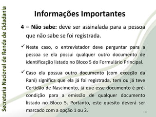 SecretariaNacionaldeRendadeCidadaniaSecretariaNacionaldeRendadeCidadania
133
SecretariaNacionaldeRendadeCidadaniaSecretariaNacionaldeRendadeCidadania
133
4 – Não sabe: deve ser assinalada para a pessoa
que não sabe se foi registrada.
 Neste caso, o entrevistador deve perguntar para a
pessoa se ela possui qualquer outro documento de
identificação listado no Bloco 5 do Formulário Principal.
 Caso ela possua outro documento (com exceção da
Rani) significa que ela já foi registrada, tem ou já teve
Certidão de Nascimento, já que esse documento é pré-
condição para a emissão de qualquer documento
listado no Bloco 5. Portanto, este quesito deverá ser
marcado com a opção 1 ou 2.
Informações Importantes
 