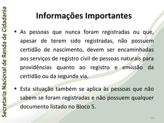 SecretariaNacionaldeRendadeCidadaniaSecretariaNacionaldeRendadeCidadania
134
SecretariaNacionaldeRendadeCidadaniaSecretariaNacionaldeRendadeCidadania
134
• As pessoas que nunca foram registradas ou que,
apesar de terem sido registradas, não possuem
certidão de nascimento, devem ser encaminhadas
aos serviços de registro civil de pessoas naturais para
providências quanto ao registro e emissão da
certidão ou da segunda via.
• Esta situação também se aplica às pessoas que não
sabem se foram registradas e não possuem qualquer
documento listado no Bloco 5.
Informações Importantes
 