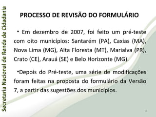 SecretariaNacionaldeRendadeCidadaniaSecretariaNacionaldeRendadeCidadania
PROCESSO DE REVISÃO DO FORMULÁRIO
• Em dezembro de 2007, foi feito um pré-teste
com oito municípios: Santarém (PA), Caxias (MA),
Nova Lima (MG), Alta Floresta (MT), Marialva (PR),
Crato (CE), Arauá (SE) e Belo Horizonte (MG).
•Depois do Pré-teste, uma série de modificações
foram feitas na proposta do formulário da Versão
7, a partir das sugestões dos municípios.
14
 