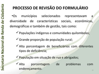 SecretariaNacionaldeRendadeCidadaniaSecretariaNacionaldeRendadeCidadania
PROCESSO DE REVISÃO DO FORMULÁRIO
•Os municípios selecionados representavam a
diversidade de características sociais, econômicas,
demográficas e também de gestão, tais como:
Populações indígenas e comunidades quilombolas;
Grande proporção de população rural;
Alta porcentagem de beneficiários com diferentes
tipos de deficiência;
População em situação de rua e abrigados;
Alta porcentagem de problemas com
endereçamento. 15
 