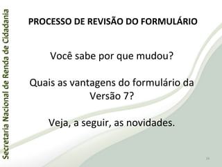 SecretariaNacionaldeRendadeCidadaniaSecretariaNacionaldeRendadeCidadania
Você sabe por que mudou?
Quais as vantagens do formulário da
Versão 7?
Veja, a seguir, as novidades.
PROCESSO DE REVISÃO DO FORMULÁRIO
16
 