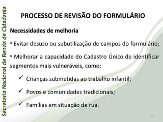 SecretariaNacionaldeRendadeCidadaniaSecretariaNacionaldeRendadeCidadania
PROCESSO DE REVISÃO DO FORMULÁRIO
Necessidades de melhoriaNecessidades de melhoria
• Evitar desuso ou subutilização de campos do formulário;
• Melhorar a capacidade do Cadastro Único de identificar
segmentos mais vulneráveis, como:
 Crianças submetidas ao trabalho infantil;
 Povos e comunidades tradicionais;
 Famílias em situação de rua.
17
 