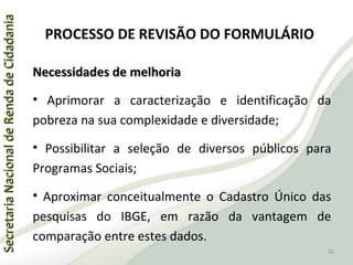 SecretariaNacionaldeRendadeCidadaniaSecretariaNacionaldeRendadeCidadania
PROCESSO DE REVISÃO DO FORMULÁRIO
Necessidades de melhoriaNecessidades de melhoria
• Aprimorar a caracterização e identificação da
pobreza na sua complexidade e diversidade;
• Possibilitar a seleção de diversos públicos para
Programas Sociais;
• Aproximar conceitualmente o Cadastro Único das
pesquisas do IBGE, em razão da vantagem de
comparação entre estes dados.
18
 