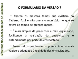 SecretariaNacionaldeRendadeCidadaniaSecretariaNacionaldeRendadeCidadania
O FORMULÁRIO DA VERSÃO 7
• Aborda os mesmos temas que existiam no
Caderno Azul e não onera o município no que se
refere ao tempo de preenchimento.
• É mais simples de preencher e mais organizado,
facilitando a realização da entrevista e o
entendimento por parte do entrevistado.
• Possui saltos que tornam o preenchimento mais
rápido e adequado à realidade dos entrevistados.
19
 