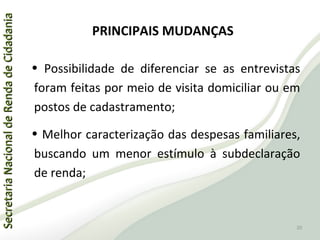 SecretariaNacionaldeRendadeCidadaniaSecretariaNacionaldeRendadeCidadania
PRINCIPAIS MUDANÇAS
• Possibilidade de diferenciar se as entrevistas
foram feitas por meio de visita domiciliar ou em
postos de cadastramento;
• Melhor caracterização das despesas familiares,
buscando um menor estímulo à subdeclaração
de renda;
20
 