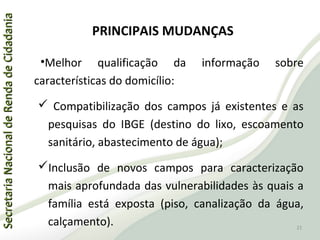 SecretariaNacionaldeRendadeCidadaniaSecretariaNacionaldeRendadeCidadania
PRINCIPAIS MUDANÇAS
•Melhor qualificação da informação sobre
características do domicílio:
 Compatibilização dos campos já existentes e as
pesquisas do IBGE (destino do lixo, escoamento
sanitário, abastecimento de água);
Inclusão de novos campos para caracterização
mais aprofundada das vulnerabilidades às quais a
família está exposta (piso, canalização da água,
calçamento). 21
 