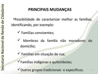 SecretariaNacionaldeRendadeCidadaniaSecretariaNacionaldeRendadeCidadania
PRINCIPAIS MUDANÇAS
•Possibilidade de caracterizar melhor as famílias,
identificando, por exemplo:
 Famílias conviventes;
 Membros da família não moradores do
domicílio;
 Famílias em situação de rua;
Famílias indígenas e quilombolas;
Outros grupos tradicionais e específicos. 22
 