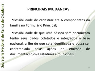 SecretariaNacionaldeRendadeCidadaniaSecretariaNacionaldeRendadeCidadania
PRINCIPAIS MUDANÇAS
•Possibilidade de cadastrar até 6 componentes da
família no Formulário Principal;
•Possibilidade de que uma pessoa sem documento
tenha seus dados coletados e integrados à base
nacional, a fim de que seja identificada e possa ser
contemplada pelas ações de emissão de
documentação civil estaduais e municipais;
23
 