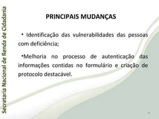 SecretariaNacionaldeRendadeCidadaniaSecretariaNacionaldeRendadeCidadania
PRINCIPAIS MUDANÇAS
• Identificação das vulnerabilidades das pessoas
com deficiência;
•Melhoria no processo de autenticação das
informações contidas no formulário e criação de
protocolo destacável.
24
 