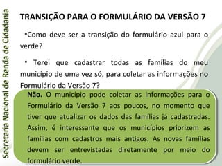 SecretariaNacionaldeRendadeCidadaniaSecretariaNacionaldeRendadeCidadania
TRANSIÇÃO PARA O FORMULÁRIO DA VERSÃO 7
•Como deve ser a transição do formulário azul para o
verde?
• Terei que cadastrar todas as famílias do meu
município de uma vez só, para coletar as informações no
Formulário da Versão 7?
Não. O município pode coletar as informações para o
Formulário da Versão 7 aos poucos, no momento que
tiver que atualizar os dados das famílias já cadastradas.
Assim, é interessante que os municípios priorizem as
famílias com cadastros mais antigos. As novas famílias
devem ser entrevistadas diretamente por meio do
formulário verde.
Não. O município pode coletar as informações para o
Formulário da Versão 7 aos poucos, no momento que
tiver que atualizar os dados das famílias já cadastradas.
Assim, é interessante que os municípios priorizem as
famílias com cadastros mais antigos. As novas famílias
devem ser entrevistadas diretamente por meio do
formulário verde. 25
 