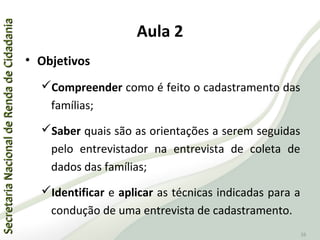 SecretariaNacionaldeRendadeCidadaniaSecretariaNacionaldeRendadeCidadania
26
Aula 2
• Objetivos
Compreender como é feito o cadastramento das
famílias;
Saber quais são as orientações a serem seguidas
pelo entrevistador na entrevista de coleta de
dados das famílias;
Identificar e aplicar as técnicas indicadas para a
condução de uma entrevista de cadastramento.
 