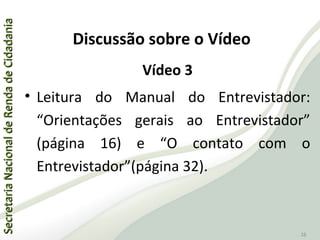 SecretariaNacionaldeRendadeCidadaniaSecretariaNacionaldeRendadeCidadania
28
Vídeo 3
• Leitura do Manual do Entrevistador:
“Orientações gerais ao Entrevistador”
(página 16) e “O contato com o
Entrevistador”(página 32).
Discussão sobre o Vídeo
 