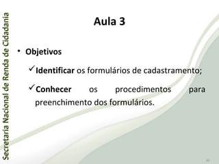 SecretariaNacionaldeRendadeCidadaniaSecretariaNacionaldeRendadeCidadania
30
Aula 3
• Objetivos
Identificar os formulários de cadastramento;
Conhecer os procedimentos para
preenchimento dos formulários.
 