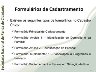 SecretariaNacionaldeRendadeCidadaniaSecretariaNacionaldeRendadeCidadania
31
Formulários de Cadastramento
• Existem os seguintes tipos de formulários no Cadastro
Único:
 Formulário Principal de Cadastramento;
 Formulário Avulso 1 – Identificação do Domicílio e da
Família;
 Formulário Avulso 2 – Identificação da Pessoa;
 Formulário Suplementar 1 – Vinculação a Programas e
Serviços;
 Formulário Suplementar 2 – Pessoa em Situação de Rua.
 