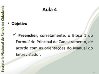 SecretariaNacionaldeRendadeCidadaniaSecretariaNacionaldeRendadeCidadania
36
Aula 4
• Objetivo
 Preencher, corretamente, o Bloco 1 do
Formulário Principal de Cadastramento, de
acordo com as orientações do Manual do
Entrevistador.
 