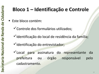 SecretariaNacionaldeRendadeCidadaniaSecretariaNacionaldeRendadeCidadania
37
Bloco 1 – Identificação e Controle
• Este bloco contém:
Controle dos formulários utilizados;
Identificação do local de residência da família;
Identificação do entrevistador;
Local para assinatura do representante da
prefeitura ou órgão responsável pelo
cadastramento.
 