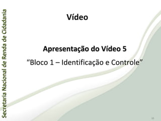 SecretariaNacionaldeRendadeCidadaniaSecretariaNacionaldeRendadeCidadania
38
Apresentação do Vídeo 5Apresentação do Vídeo 5
“Bloco 1 – Identificação e Controle”
Vídeo
 