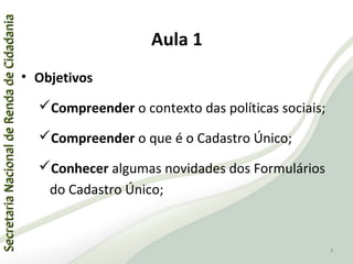 SecretariaNacionaldeRendadeCidadaniaSecretariaNacionaldeRendadeCidadania
Aula 1
• Objetivos
Compreender o contexto das políticas sociais;
Compreender o que é o Cadastro Único;
Conhecer algumas novidades dos Formulários
do Cadastro Único;
4
 