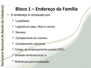 SecretariaNacionaldeRendadeCidadaniaSecretariaNacionaldeRendadeCidadania
41
• O endereço é composto por:
 Localidade;
 Logradouro (tipo, título e nome);
 Número;
 Complemento do número;
 Complemento adicional;
 Código de endereçamento postal (CEP),
 Unidade territorial local; e
 Referência para localização.
Bloco 1 – Endereço da Família
 