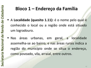 SecretariaNacionaldeRendadeCidadaniaSecretariaNacionaldeRendadeCidadania
42
• A Localidade (quesito 1.11): é o nome pelo qual é
conhecido o local ou a região onde está situado
um logradouro.
• Nas áreas urbanas, em geral, a localidade
assemelha-se ao bairro, e nas áreas rurais indica a
região do município onde se situa o endereço,
como povoado, vila, arraial, entre outros.
Bloco 1 – Endereço da Família
 