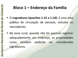SecretariaNacionaldeRendadeCidadaniaSecretariaNacionaldeRendadeCidadania
43
• O Logradouro (quesitos 1.12 a 1.14): é uma área
pública de circulação de pessoas, veículos ou
mercadorias.
• Na zona rural, quando não for possível registrar
adequadamente um endereço, as propriedades
rurais também poderão ser consideradas
logradouros.
Bloco 1 – Endereço da Família
 