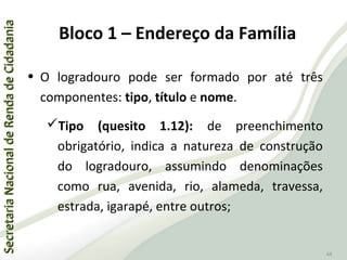 SecretariaNacionaldeRendadeCidadaniaSecretariaNacionaldeRendadeCidadania
44
• O logradouro pode ser formado por até três
componentes: tipo, título e nome.
Tipo (quesito 1.12): de preenchimento
obrigatório, indica a natureza de construção
do logradouro, assumindo denominações
como rua, avenida, rio, alameda, travessa,
estrada, igarapé, entre outros;
Bloco 1 – Endereço da Família
 