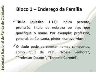 SecretariaNacionaldeRendadeCidadaniaSecretariaNacionaldeRendadeCidadania
45
Título (quesito 1.13): indica patente,
profissão, título de nobreza ou algo que
qualifique o nome. Por exemplo: professor,
general, barão, santa, pintor, escravo, viúva;
O título pode apresentar nomes compostos,
como “Juiz de Paz”, “Nossa Senhora”,
“Professor Doutor”, “Tenente Coronel”.
Bloco 1 – Endereço da Família
 