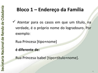 SecretariaNacionaldeRendadeCidadaniaSecretariaNacionaldeRendadeCidadania
46
 Atentar para os casos em que um título, na
verdade, é o próprio nome do logradouro. Por
exemplo:
Rua Princesa [tipo+nome]
é diferente de:
Rua Princesa Isabel [tipo+título+nome].
Bloco 1 – Endereço da Família
 