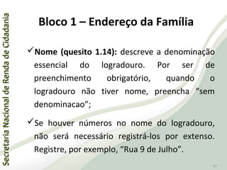 SecretariaNacionaldeRendadeCidadaniaSecretariaNacionaldeRendadeCidadania
47
Nome (quesito 1.14): descreve a denominação
essencial do logradouro. Por ser de
preenchimento obrigatório, quando o
logradouro não tiver nome, preencha “sem
denominacao”;
Se houver números no nome do logradouro,
não será necessário registrá-los por extenso.
Registre, por exemplo, “Rua 9 de Julho”.
Bloco 1 – Endereço da Família
 